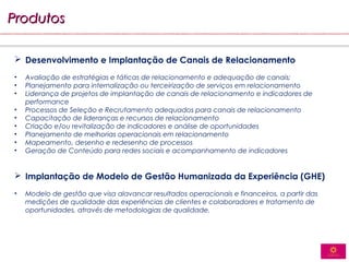 Produtos

 Desenvolvimento e Implantação de Canais de Relacionamento
•   Avaliação de estratégias e táticas de relacionamento e adequação de canais;
•   Planejamento para internalização ou terceirização de serviços em relacionamento
•   Liderança de projetos de implantação de canais de relacionamento e indicadores de
    performance
•   Processos de Seleção e Recrutamento adequados para canais de relacionamento
•   Capacitação de lideranças e recursos de relacionamento
•   Criação e/ou revitalização de indicadores e análise de oportunidades
•   Planejamento de melhorias operacionais em relacionamento
•   Mapeamento, desenho e redesenho de processos
•   Geração de Conteúdo para redes sociais e acompanhamento de indicadores


 Implantação de Modelo de Gestão Humanizada da Experiência (GHE)
•   Modelo de gestão que visa alavancar resultados operacionais e financeiros, a partir das
    medições de qualidade das experiências de clientes e colaboradores e tratamento de
    oportunidades, através de metodologias de qualidade.
 