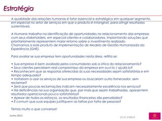 Estratégia
   A qualidade das relações humanas é fator essencial e estratégico em qualquer segmento,
   em especial no setor de serviços em que o produto é intangível, para atingir resultados
   sustentáveis.

   A Humanix trabalha na identificação de oportunidades no relacionamento das empresas
   com seus stakeholders, em especial clientes e colaboradores, implantando soluções que
   prioritariamente representem maior retorno sobre o investimento realizado.
   Chamamos a este produto de Implementação de Modelo de Gestão Humanizada da
   Experiência (GHE).

   Para avaliar se sua empresa tem oportunidades nesta área, reflita se:

   • Sua empresa é bem avaliada pelos consumidores sob a ótica do relacionamento?
   • Seus clientes percebem real compromisso da empresa em ouvi-lo / ajudá-lo?
   • Reconhecem que as respostas oferecidas às suas necessidades sejam satisfatórias e em
   tempo adequado?
   • Voltariam a usar os serviços de sua empresa ou buscariam outro fornecedor, sem
   reclamar?
   • Será que poucas reclamações indicam necessariamente excelência nos serviços?
   • Há deficiências na sua organização que, por mais que sejam trabalhadas, apresentem
   resultados operacionais pouco satisfatórios?
   • Apesar de todos os esforços, os resultados financeiros são percebidos?
   • É comum que suas equipes justifiquem as falhas por falta de pessoas?

   Temos muito o que conversar!

  Junho 2012
                                                                           JJJ.V1.210612
 
