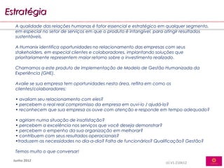 Estratégia
   A qualidade das relações humanas é fator essencial e estratégico em qualquer segmento,
   em especial no setor de serviços em que o produto é intangível, para atingir resultados
   sustentáveis.

   A Humanix identifica oportunidades no relacionamento das empresas com seus
   stakeholders, em especial clientes e colaboradores, implantando soluções que
   prioritariamente representem maior retorno sobre o investimento realizado.

   Chamamos a este produto de Implementação de Modelo de Gestão Humanizada da
   Experiência (GHE).

   Avalie se sua empresa tem oportunidades nesta área, reflita em como os
   clientes/colaboradores:

   • avaliam seu relacionamento com eles?
   • percebem o real real compromisso da empresa em ouvi-lo / ajudá-lo?
   • reconhecem que sua empresa os ouve com atenção e responde em tempo adequado?

   • agiriam numa situação de insatisfação?
   • percebem a excelência nos serviços que você deseja demonstrar?
   • percebem o empenho da sua organização em melhorar?
   • contribuem com seus resultados operacionais?
   •traduzem as necessidades no dia-a-dia? Falta de funcionários? Qualificação? Gestão?

   Temos muito o que conversar!

  Junho 2012
                                                                      JJJ.V1.210612
 