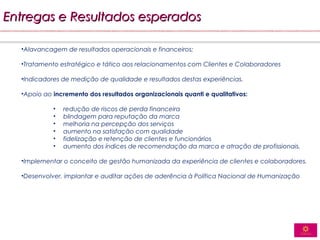 Entregas e Resultados esperados

  •Alavancagem de resultados operacionais e financeiros;

  •Tratamento estratégico e tático aos relacionamentos com Clientes e Colaboradores

  •Indicadores de medição de qualidade e resultados destas experiências.

  •Apoio ao incremento dos resultados organizacionais quanti e qualitativos:

            •   redução de riscos de perda financeira
            •   blindagem para reputação da marca
            •   melhoria na percepção dos serviços
            •   aumento na satisfação com qualidade
            •   fidelização e retenção de clientes e funcionários
            •   aumento dos índices de recomendação da marca e atração de profissionais.

  •Implementar o conceito de gestão humanizada da experiência de clientes e colaboradores.

  •Desenvolver, implantar e auditar ações de aderência à Política Nacional de Humanização
 