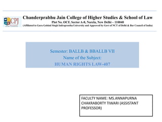 Chanderprabhu Jain College of Higher Studies & School of Law
Plot No. OCF, Sector A-8, Narela, New Delhi – 110040
(Affiliated to Guru Gobind Singh Indraprastha University and Approved by Govt of NCT of Delhi & Bar Council of India)
Semester: BALLB & BBALLB VII
Name of the Subject:
HUMAN RIGHTS LAW-407
FACULTY NAME: MS.ANNAPURNA
CHAKRABORTY TIWARI (ASSISTANT
PROFESSOR)
 