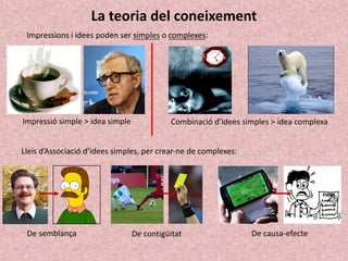 La teoria del coneixement
Impressions i idees poden ser simples o complexes:
Impressió simple > idea simple Combinació d’idees simples > idea complexa
Lleis d’Associació d’idees simples, per crear-ne de complexes:
De semblança De causa-efecte
De contigüitat
 