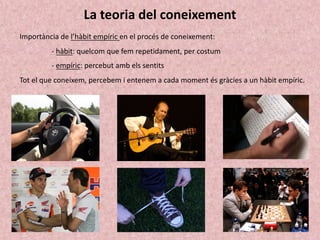 La teoria del coneixement
Importància de l’hàbit empíric en el procés de coneixement:
- hàbit: quelcom que fem repetidament, per costum
- empíric: percebut amb els sentits
Tot el que coneixem, percebem i entenem a cada moment és gràcies a un hàbit empíric.
 
