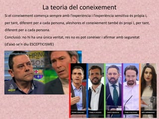 La teoria del coneixement
Si el coneixement comença sempre amb l’experiència i l’experiència sensitiva és pròpia i,
per tant, diferent per a cada persona, aleshores el coneixement també és propi i, per tant,
diferent per a cada persona.
Conclusió: no hi ha una única veritat, res no es pot conèixer i afirmar amb seguretat
(d’això se’n diu ESCEPTICISME)
 