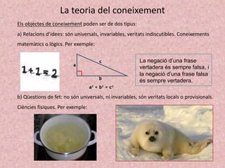 La teoria del coneixement
Els objectes de coneixement poden ser de dos tipus:
a) Relacions d’idees: són universals, invariables, veritats indiscutibles. Coneixements
matemàtics o lògics. Per exemple:
La negació d’una frase
vertadera és sempre falsa, i
la negació d’una frase falsa
és sempre vertadera.
b) Qüestions de fet: no són universals, ni invariables, són veritats locals o provisionals.
Ciències físiques. Per exemple:
 