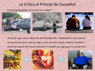 La Crítica al Principi de Causalitat
Principi de Causalitat: tot té una causa. Segur?
Hume ho nega: causa i efecte són dos fets diferents i independents. Sóc jo qui els
associo dins la meva ment per algun motiu. Els meus hàbits empírics m’ajuden a
relacionar aquests fets que he percebut i a establir que, per a mi, A és causa de B.
 