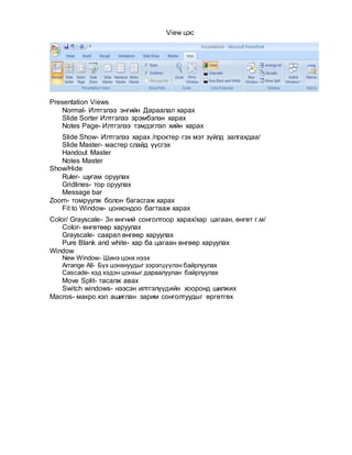 View цэс
Presentation Views
Normal- Илтгэлээ энгийн Дараалал харах
Slide Sorter Илтгэлээ эрэмбэлэн харах
Notes Page- Илтгэлээ тэмдэглэл хийн харах
Slide Show- Илтгэлээ харах /проктер гэх мэт зүйлд залгахдаа/
Slide Master- мастер слайд үүсгэх
Handout Master
Notes Master
Show/Hide
Ruler- шугам оруулах
Gridlines- тор оруулах
Message bar
Zoom- томруулж болон багасгаж харах
Fit to Window- цонхондоо багтааж харах
Color/ Grayscale- 3н өнгний сонголтоор харах/хар цагаан, өнгөт г.м/
Color- өнгөтөөр харуулах
Grayscale- саарал өнгөөр харуулах
Pure Blank and white- хар ба цагаан өнгөөр харуулах
Window
New Window- Шинэ цонх нээх
Arrange All- Бүх цонхнуудыг зэрэгцүүлэн байрлуулах
Cascade- хэд хэдэн цонхыг дараалуулан байрлуулах
Move Split- тасалж авах
Switch windows- нээсэн илтгэлүүдийн хооронд шилжих
Macros- макро хэл ашиглан зарим сонголтуудыг өргөтгөх
 