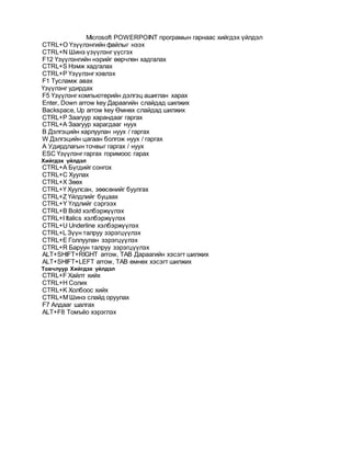 Microsoft POWERPOINT програмын гарнаас хийгдэх үйлдэл
CTRL+O Үзүүлэнгийн файлыг нээх
CTRL+N Шинэ үзүүлэнг үүсгэх
F12 Үзүүлэнгийн нэрийг өөрчлөн хадгалах
CTRL+S Нэмж хадгалах
CTRL+P Үзүүлэнг хэвлэх
F1 Тусламж авах
Үзүүлэнг удирдах
F5 Үзүүлэнг компьютерийн дэлгэц ашиглан харах
Enter, Down arrow key Дараагийн слайдад шилжих
Backspace, Up arrow key Өмнөх слайдад шилжих
CTRL+P Заагуур харандааг гаргах
CTRL+A Заагуур харагдааг нуух
B Дэлгэцийн харлуулан нуух / гаргах
W Дэлгэцийн цагаан болгож нуух / гаргах
A Удирдлагын точвыг гаргах / нуух
ESC Үзүүлэнг гаргах горимоос гарах
Хийгдэх үйлдэл
CTRL+A Бүгдийг сонгох
CTRL+C Хуулах
CTRL+X Зөөх
CTRL+Ү Хуулсан, зөөсөнийг буулгах
CTRL+Z Үйлдлийг буцаах
CTRL+Y Үлдлийг сэргээх
CTRL+B Bold хэлбэржүүлэх
CTRL+I Italics хэлбэржүүлэх
CTRL+U Underline хэлбэржүүлэх
CTRL+L Зүүн талруу зэрэгцүүлэх
CTRL+E Голлуулан зэрэгцүүлэх
CTRL+R Баруун талруу зэрэгцүүлэх
ALT+SHIFT+RIGHT arrow, TAB Дараагийн хэсэгт шилжих
ALT+SHIFT+LEFT arrow, TAB өмнөх хэсэгт шилжих
Товчлуур Хийгдэх үйлдэл
CTRL+F Хайлт хийх
CTRL+H Солих
CTRL+K Холбоос хийх
CTRL+M Шинэ слайд оруулах
F7 Алдааг шалгах
ALT+F8 Томъёо хэрэглэх
 