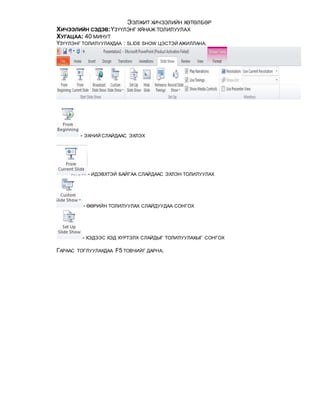 ЭЭЛЖИТ ХИЧЭЭЛИЙН ХӨТӨЛБӨР
ХИЧЭЭЛИЙН СЭДЭВ:ҮЗҮҮЛЭНГ ХЯНАЖ ТОЛИЛУУЛАХ
ХУГАЦАА: 40 МИНУТ
ҮЗҮҮЛЭНГ ТОЛИЛУУЛАХДАА : SLIDE SHOW ЦЭСТЭЙ АЖИЛЛАНА.
- ЭХНИЙ СЛАЙДААС ЭХЛЭХ
- ИДЭВХТЭЙ БАЙГАА СЛАЙДААС ЭХЛЭН ТОЛИЛУУЛАХ
- ӨӨРИЙН ТОЛИЛУУЛАХ СЛАЙДУУДАА СОНГОХ
- ХЭДЭЭС ХЭД ХҮРТЭЛХ СЛАЙДЫГ ТОЛИЛУУЛАХЫГ СОНГОХ
ГАРААС ТОГЛУУЛАХДАА F5 ТОВЧИЙГ ДАРНА.
 