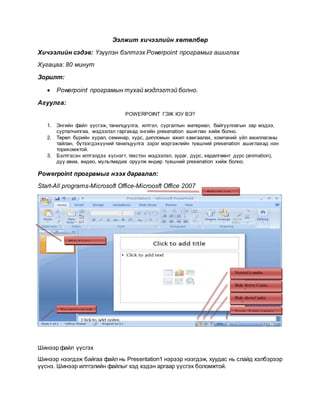 Ээлжит хичээлийн хөтөлбөр
Хичээлийн сэдэв: Үзүүлэн бэлтгэх Powerpoint програмыг ашиглах
Хугацаа: 80 минут
Зорилт:
 Powerpoint програмын тухай мэдлэгтэй болно.
Агуулга:
POWERPOINT ГЭЖ ЮУ ВЭ?
1. Энгийн файл үүсгэж, танилцуулга, илтгэл, сургалтын материал, байгууллагын зар мэдээ,
сурталчилгаа, мэдээлэл гаргахад энгийн presenation ашиглан хийж болно.
2. Төрөл бүрийн хурал, семинар, курс, дипломын ажил хамгаалах, компаний үйл ажиллаганы
тайлан, бүтээгдэхүүний танилцуулга зэрэг мэргэжлийн түвшний presenation ашиглахад нэн
торихомжтой.
3. Бэлтгэсэн илтгэлдээ хүснэгт, текстэн мэдээлэл, зураг, дүрс, хөдөлгөөнт дүрс (animation),
дуу авиа, видео, мультмедиа оруулж өндөр түвшний presenation хийж болно.
Powerpoint програмыг нээх дараалал:
Start-All programs-Microsoft Office-Microosft Office 2007
Шинээр файл үүсгэх
Шинээр нээгдэж байгаа файл нь Presentation1 нэрээр нээгдэж, хуудас нь слайд хэлбэрээр
үүснэ. Шинээр илтгэлийн файлыг хэд хэдэн аргаар үүсгэх боломжтой.
Zoom -Харах хэмжээ
Slide showСлайд
хэлбэрээрхарах
Slide Sorter Слайд
эрэмбэлэх
Normal хэвийн
горимоор харах
Хуудасныдугаар
Slide Слайд
Файлийн нэр
 