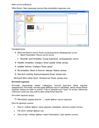 Файл үүсгэх хэлбэрүүд:
Office Button / New командаар нээгдэх New presentation харилцах цонх:
Templates бүлэг:
 Blank and Recent: Хоосон болон сүүлд ашигласан загваруудсаас үүсгэх
 Blank Presentation: Хоосон илтгэл үүсгэх
 Recently used templates: Сүүлд ашигласан загваруудсаас үүсгэх
 Installed templates: Слайдын бэлэн дизайн бүхий загвар
 Installed themes: Слайдын бэлэн дизай
 My templates: Өмнө нь бэлтгэн хийгдэж байсан загвар
 New from existing: Компьютераасаа бэлэн загвар нээх
Microsoft office online бүлэг: Интернэтээс бэлэн загвар нээх
Илтгэлийг хадгалах
Илтгэлийг хадгалахдаа заавал слайдуудыг бэлтгэж дууссаны дараа хадгалах
шаардлагагүй. Илтгэлийг нээсний дараа файлдаа нэр өгч хадгалаад, ажлын явцад байнга
хадгалах команд өгч байх нь зүйтэй. Учир нь програм гэнэт гацах, тог унтрах, компьютер
тэжээлээс салах үед таны хийсэн ажил талар болох аюултай.
Илтгэлийг хадгалах аргууд:
Office Button дараад Save As... – тухайн файлыг нэр өгч хадгална
Save As харилцах цонхны:
 Save in: талбарт файлыг хаана хадгалах төхөөрөмж, хавтасны нэрийг сонгоно.
 File name: талбарт файлын нэр.
 Save as type: талбарт файлын төрөл Presentation (*.ppt) төрлийг сонгоно.
 