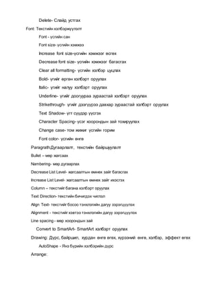 Delete- Слайд устгах
Font: Текстийн хэлбэржүүлэлт
Font - үсгийн сан
Font size- үсгийн хэмжээ
Increase font size-үсгийн хэмжээг өсгөх
Decrease font size- үсгийн хэмжээг багасгах
Clear all formatting- үсгийн хэлбэр цуцлах
Bold- үгийг өргөн хэлбэрт оруулах
Italic- үгийг налуу хэлбэрт оруулах
Underline- үгийг доогуураа зураастай хэлбэрт оруулах
Strikethrough- үгийг дээгүүрээ давхар зураастай хэлбэрт оруулах
Text Shadow- үгт сүүдэр үүсгэх
Character Spacing- үсэг хоорондын зай тохируулах
Change case- том жижиг үсгийн горим
Font color- үсгийн өнгө
Paragrath:Дугаарлалт, текстийн байршуулалт
Bullet – мөр жагсаах
Nambering- мөр дугаарлах
Decrease List Level- жагсаалтын өмнөх зайг багасгах
Increase List Level- жагсаалтын өмнөх зайг ихэсгэх
Column – текстийг багана хэлбэрт оруулах
Text Direction- текстийн бичигдэх чиглэл
Align Text- текстийг босоо тэнхлэгийн дагуу зэрэгцүүлэх
Alignment - текстийг хэвтээ тэнхлэгийн дагуу зэрэгцүүлэх
Line spacing - мөр хоорондын зай
Convert to SmartArt- SmartArt хэлбэрт оруулах
Drawing: Дүрс, байршил, хурдан өнгө өгөх, хүрээний өнгө, хэлбэр, эффект өгөх
AutoShape - Янз бүрийн хэлбэрийн дүрс
Arrange:
 