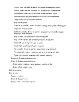 Bring to front- сонгосон объектыг бүх объектуудын наана гаргах
Send to back- сонгосон объектыг бүх объектуудын цаана гаргах
Bring forward- сонгосон объектыг нэг объектын наана гаргах
Send backward- сонгосон объектыг нэг объектын цаана гаргах
Group- сонгосон объектуудыг бүлэглэх
Align- зэрэгцүүлэх
Distribute horizontally- хэвтээ тэнхлэгийн дагуу зэрэгцүүлсэн объектуудын
хоорондох зайг тэнцүүлэх
Distribute vertically- босоо тэнхлэгийн дагуу зэрэгцүүлсэн объектуудын
хоорондох зайг тэнцүүлэх
Align to slide- Слайдаас зэрэгцүүлэх тохируулга
Align selected object- объектоос зэрэгцүүлэх тохируулга
Rotate left- цагийн зүүний эсрэг эргүүлэх
Rotate right- цагийн зүүний дагуу эргүүлэх
Flip vertically- босоо тэнхлэгийн дагуу толин эргүүлэлт хийх
Flip horizontally- хэвтээ тэнхлэгийн дагуу толин эргүүлэлт хийх
Rotate more options- эргүүлэлт хийх нэмэлт тохиргоо
Quick style- Слайдын дэвсгэрийн маяг
Shape fill- Слайдын дэвсгэрийн өнгө
Shape outline- Слайдын хүрээ шугамын өнгө ба хэлбэр
Shape effect- эффект өгөх
Editing: засварлах
Find : үг хайх
Replace - үг солих
Select All - Бүгдийг сонгох
Replace Fonts - үсгийн санг өөрчлөх
 