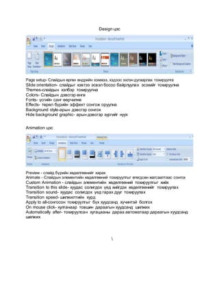 Design цэс
Page setup- Слайдын өргөн өндрийн хэмжээ, хэдээс эхлэн дугаарлах тохируулга
Slide orientation- слайдыг хэвтээ эсвэл босоо байрлуулах эсэхийг тохируулна
Themes-слайдын хэлбэр тохируулна
Colors- Слайдын дэвсгэр өнгө
Fonts- үсгийн санг өөрчилнө
Effects- төрөл бүрийн эффект сонгож оруулна
Background style-арын дэвсгэр сонгох
Hide background graphic- арын дэвсгэр зургийг нуух
Animation цэс
Preview - слайд бүрийн хөдөлгөөнийг харах
Animate - Слайдын элементийн хөдөлгөөний тохируулгыг өгөгдсөн жагсаалтаас сонгох
Custom Animation - слайдын элементийн хөдөлгөөний тохируулгыг хийх
Transition to this slide- хуудас солигдох үед хийгдэх хөдөлгөөнийг тохируулах
Transition sound- хуудас солигдох үед гарах дууг тохируулах
Transition speed- шилжилтийн хурд
Apply to all-сонгосон тохируулгыг бүх хуудсанд хүчинтэй болгох
On mouse click- хулганаар товшин дараагын хуудсанд шилжих
Automatically after- тохируулсан хугацааны дараа автоматаар дараагын хуудсанд
шилжих

 