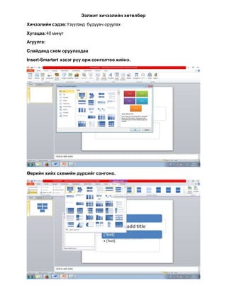 Ээлжит хичээлийн хөтөлбөр
Хичээлийн сэдэв:Үзүүлэнд бүдүүвч оруулах
Хугацаа:40 минут
Агуулга:
Слайданд схем оруулахдаа
Insert-Smartart хэсэг рүү орж сонголтоо хийнэ.
Өөрийн хийх схемийн дүрсийг сонгоно.
 