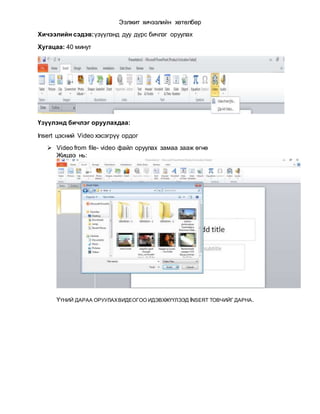 Ээлжит хичээлийн хөтөлбөр
Хичээлийн сэдэв:үзүүлэнд дуу дүрс бичлэг оруулах
Хугацаа: 40 минут
Үзүүлэнд бичлэг оруулахдаа:
Insert цэсний Video хэсэгрүү ордог
 Video from file- video файл оруулах замаа зааж өгнө
Жишээ нь:
ҮҮНИЙ ДАРАА ОРУУЛАХВИДЕОГОО ИДЭВХЖҮҮЛЭЭД INSERT ТОВЧИЙГ ДАРНА.
 
