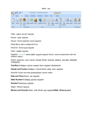 Insert цэс
Table - дурын хүснэгт оруулах
Picture - зураг оруулах
Clip art - бэлэн зурагаас сонгон оруулах
Photo album- фото альбум бэлтгэх
Smart art - бэлэн дүрс оруулах
Chart - график оруулах
Hyperlink - холболт хийнэ./файл дуудаж харуулж болно, эсвэлинтернэтийн сайттай
холболт хийнэ./
Action- хулганын зүүн товчыг товших болон хулгана шилжих үед хийх үйлдлийг
тохируулна
Text Box-Слайдын хүссэн газраа текст оруулах боломжтой
Header and Footer-Слайдын толгой болон хөлд текст оруулах
Word Art- бэлэн текстийн дизайнуудаас сонголт хийнэ
Date and Time-Огноо, цаг оруулах
Slide Number-Слайдад дугаар оруулах
Symbol-Тэмдэгүүд оруулах
Object - Объект оруулах
Movies and Sounds- Кино, клип болон дуу оруулах/Slide Show-р үзнэ/
 