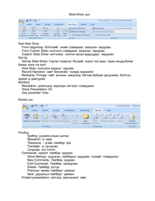 Slide Show цэс
Start Slide Show
From beginning- Илтгэлийг эхний слайднаас эхлүүлэн харуулах
From Current Slide- сонгосон слайднаас эхлүүлэн харуулах
Custom Slide Show- илтгэлээс сонгож авсан хуудсуудыг харуулах
Set Up
Set Up Slide Show- Гаргах тохиргоо /бүгдийг эсвэл тоо заах, гарах явцад бичих
балны өнгө гэх мэт/
Hide Slide- сонгосон хуудсыг нууцлах
Record Narration- нийт бичлэгийн талаар мэдээлэл
Rehearse Timings- нийт хичнээн минутанд багтаж байгааг урьдчилан бэлтгэх,
repeat -р давтуулах
Monitors
Resolution- дэлэгцэнд харагдах нягтрал тохируулах
Show Presentation On
Use presenter View
Review цэс
Proofing
Spelling- дүрмийн алдаа шалгах
Research- үг хайх
Thesaurus – үгийн тайлбар зүй
Translate- үг орчуулах
Language- хэл сонгох
Comments- нэмэлт тайлбар оруулах
Show Markup- оруулсан тайлбарыг харуулах эсэхийг тохируулах
New Comments- Тайлбар оруулах
Edit Comments- Тайлбар засварлах
Delete- Тайлбар устгах
Previous- өмнөх тайлбарт шилжих
Next- дараагын тайлбарт шилжих
Protect presentation- илтгэлд хамгаалалт хийх
 