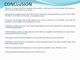 CONCLUSION
Specially, in a country like INDIA, adopting soil-less culture to help improve the yield and quality of the produce so
that we can ensure food security of our country.
This has been a potential issue for years which is why scientists have developed another way to grow food an plants
WITHOUT UTILIZING LAND which is a fast depleting resource
If you have the knowledge and the right equipment you can do it yourself out of your HOME. This means that
individuals can stop slogging down to the grocery every day.
Hydroponics is popular not just as way to produce larger, healthier, and more flavourful foods on a large scale, but also
as HOUSEHOLD HOBBY.
Simple hydroponic systems can help people grow herbs, flowers, or vegetables in their basement, in a large closet or
even on their KITCHEN COUNTER.
Many people LOOK TOWARDS hydroponics as the way the most food may be grown in the future.
Hydroponics may be the answer to sustaining the world's food supply because of its ability to produce larger yields
using a smaller amount of space.
NASA has experimented with hydroponics as a means of growing vegetables in space. Working on it still.
The great thing about hydroponics growing that ANYONE can do it
 
