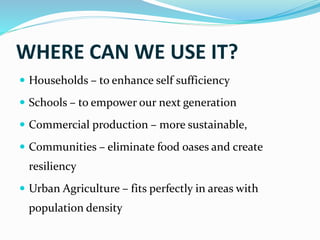 WHERE CAN WE USE IT?
 Households – to enhance self sufficiency
 Schools – to empower our next generation
 Commercial production – more sustainable,
 Communities – eliminate food oases and create
resiliency
 Urban Agriculture – fits perfectly in areas with
population density
 