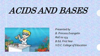 ACIDS AND BASES
Presented by
B. Princess Evangelin
Roll no 154
B.Ed. FirstYear
V.O.C. College of Education
 