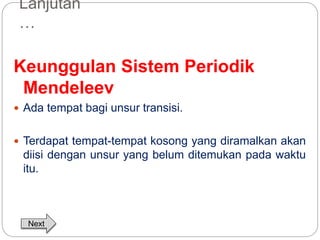 Lanjutan 
… 
Keunggulan Sistem Periodik 
Mendeleev 
 Ada tempat bagi unsur transisi. 
 Terdapat tempat-tempat kosong yang diramalkan akan 
diisi dengan unsur yang belum ditemukan pada waktu 
itu. 
Next 
 