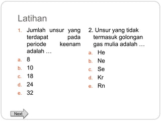 Latihan 
1. Jumlah unsur yang 
terdapat pada 
periode keenam 
adalah … 
a. 8 
b. 10 
c. 18 
d. 24 
e. 32 
2. Unsur yang tidak 
termasuk golongan 
gas mulia adalah … 
a. He 
b. Ne 
c. Se 
d. Kr 
e. Rn 
Next 
 