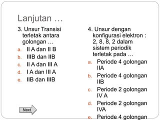 Lanjutan … 
3. Unsur Transisi 
terletak antara 
golongan … 
a. II A dan II B 
b. IIIB dan IIB 
c. II A dan III A 
d. I A dan III A 
e. IIB dan IIIB 
4. Unsur dengan 
konfigurasi elektron : 
2, 8, 8, 2 dalam 
sistem periodik 
terletak pada … 
a. Periode 4 golongan 
IIA 
b. Periode 4 golongan 
IIB 
c. Periode 2 golongan 
IV A 
d. Periode 2 golongan 
IVA 
e. Periode 4 golongan 
Next 
 