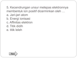 5. Kecendrungan unsur melepas elektronnya 
membentuk ion positif dicerminkan oleh … 
a. Jari-jari atom 
b. Energi ionisasi 
c. Affinitas elektron 
d. Titik didih 
e. titik leleh 
Next 
 