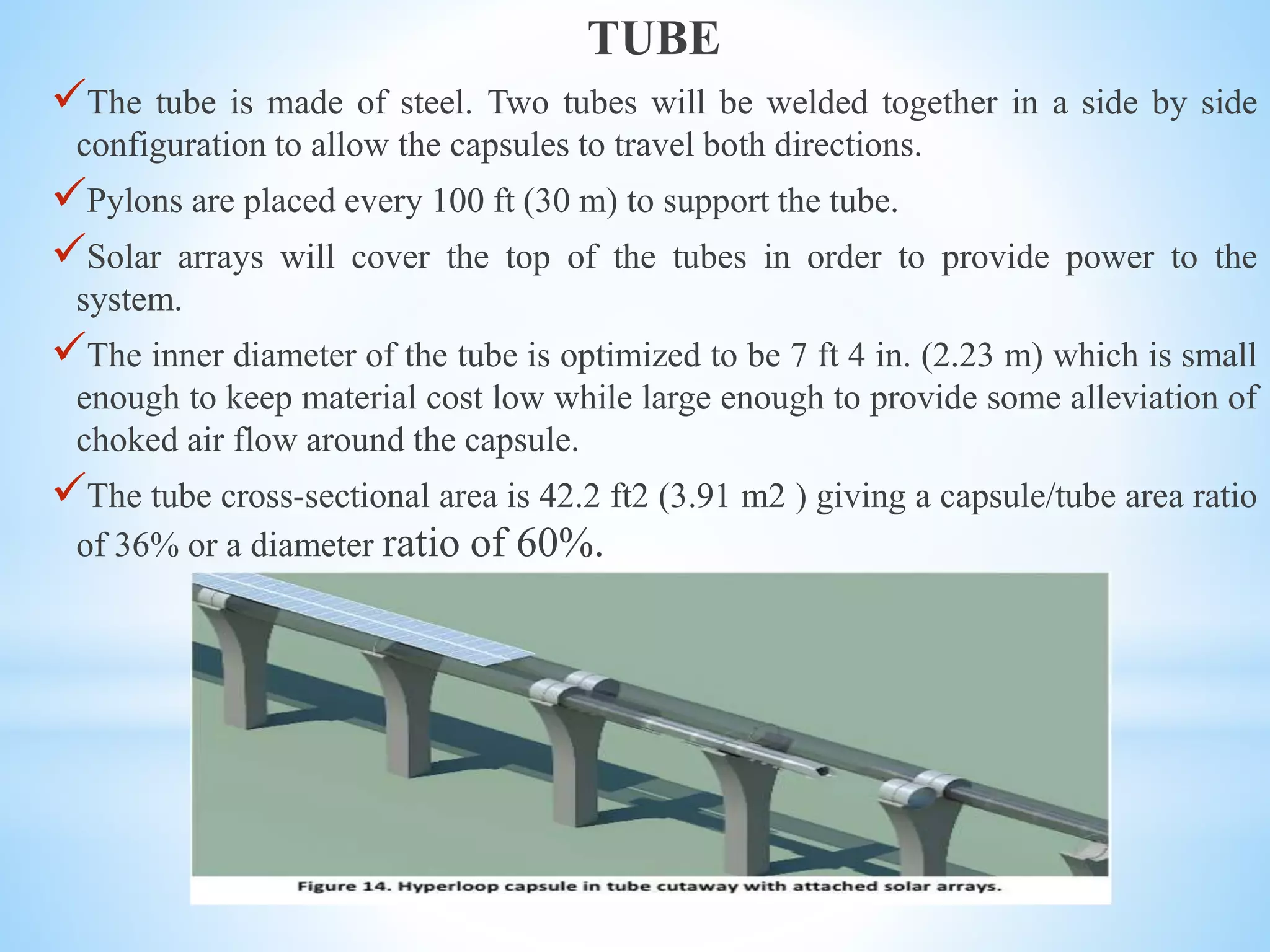 TUBE
The tube is made of steel. Two tubes will be welded together in a side by side
configuration to allow the capsules to travel both directions.
Pylons are placed every 100 ft (30 m) to support the tube.
Solar arrays will cover the top of the tubes in order to provide power to the
system.
The inner diameter of the tube is optimized to be 7 ft 4 in. (2.23 m) which is small
enough to keep material cost low while large enough to provide some alleviation of
choked air flow around the capsule.
The tube cross-sectional area is 42.2 ft2 (3.91 m2 ) giving a capsule/tube area ratio
of 36% or a diameter ratio of 60%.
 
