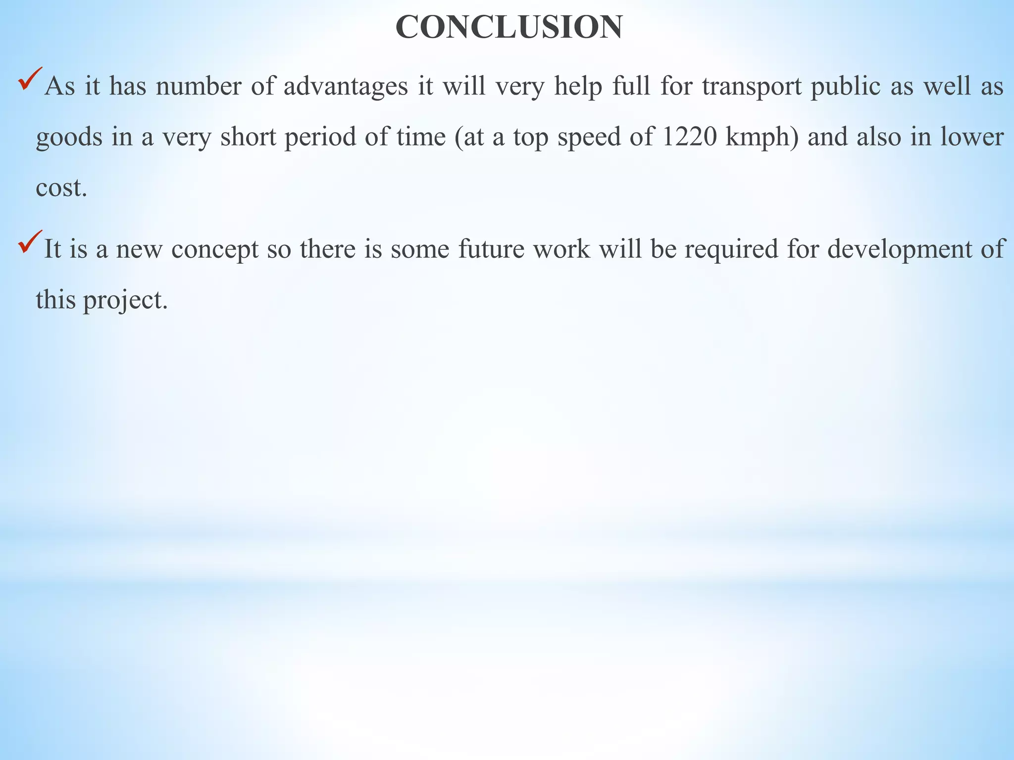 CONCLUSION
As it has number of advantages it will very help full for transport public as well as
goods in a very short period of time (at a top speed of 1220 kmph) and also in lower
cost.
It is a new concept so there is some future work will be required for development of
this project.
 