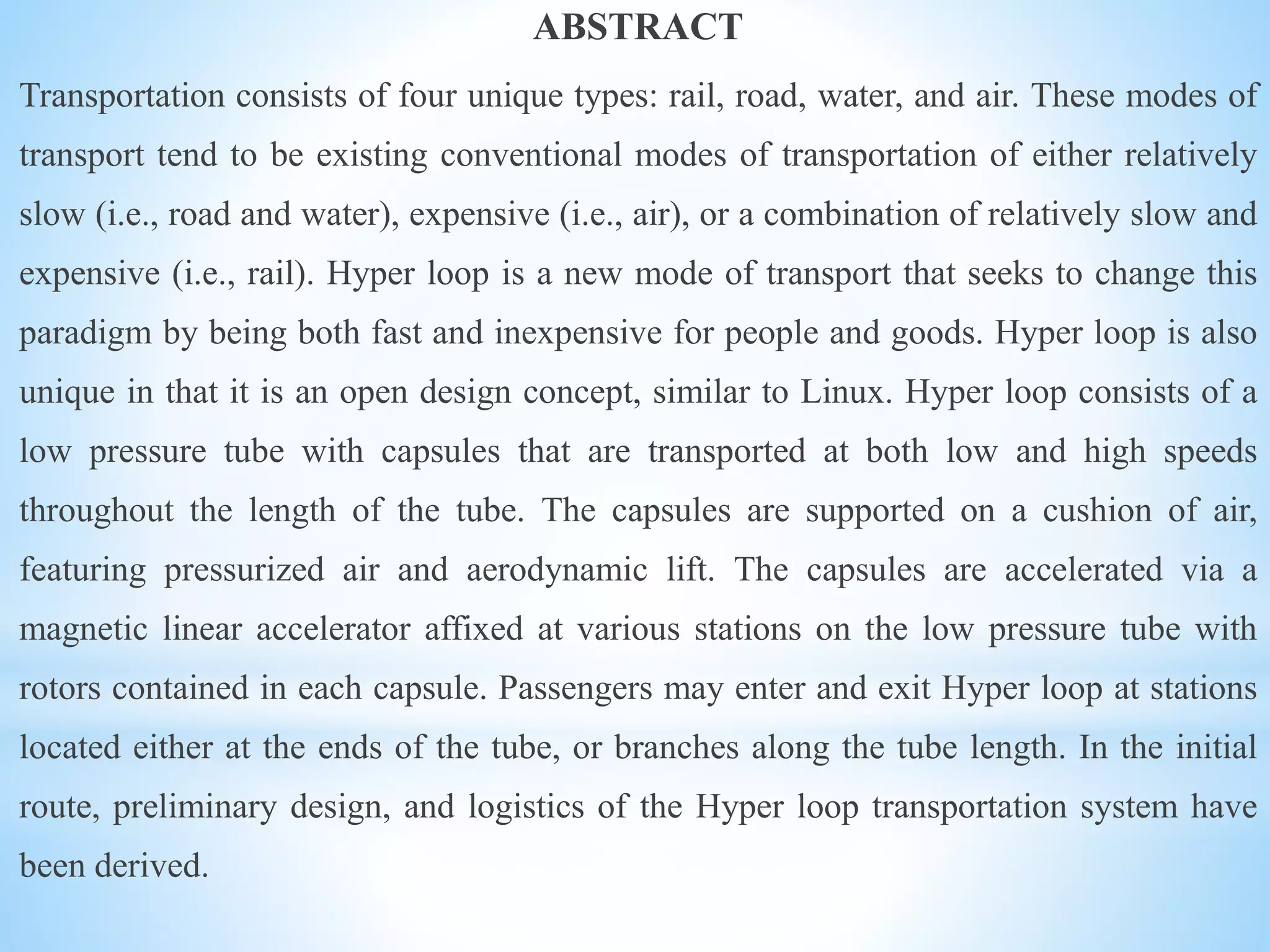 ABSTRACT
Transportation consists of four unique types: rail, road, water, and air. These modes of
transport tend to be existing conventional modes of transportation of either relatively
slow (i.e., road and water), expensive (i.e., air), or a combination of relatively slow and
expensive (i.e., rail). Hyper loop is a new mode of transport that seeks to change this
paradigm by being both fast and inexpensive for people and goods. Hyper loop is also
unique in that it is an open design concept, similar to Linux. Hyper loop consists of a
low pressure tube with capsules that are transported at both low and high speeds
throughout the length of the tube. The capsules are supported on a cushion of air,
featuring pressurized air and aerodynamic lift. The capsules are accelerated via a
magnetic linear accelerator affixed at various stations on the low pressure tube with
rotors contained in each capsule. Passengers may enter and exit Hyper loop at stations
located either at the ends of the tube, or branches along the tube length. In the initial
route, preliminary design, and logistics of the Hyper loop transportation system have
been derived.
 