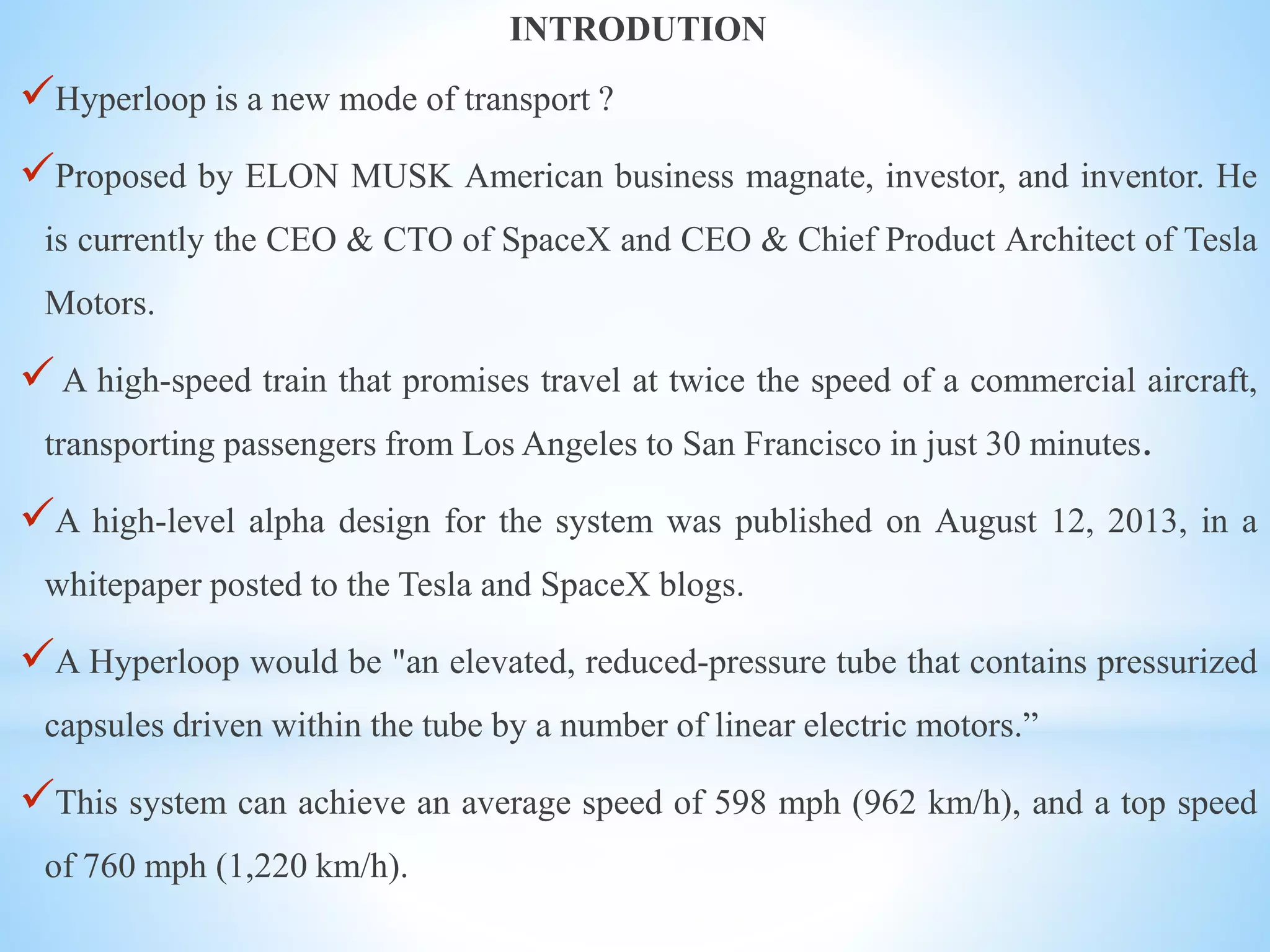 INTRODUTION
Hyperloop is a new mode of transport ?
Proposed by ELON MUSK American business magnate, investor, and inventor. He
is currently the CEO & CTO of SpaceX and CEO & Chief Product Architect of Tesla
Motors.
A high-speed train that promises travel at twice the speed of a commercial aircraft,
transporting passengers from Los Angeles to San Francisco in just 30 minutes.
A high-level alpha design for the system was published on August 12, 2013, in a
whitepaper posted to the Tesla and SpaceX blogs.
A Hyperloop would be "an elevated, reduced-pressure tube that contains pressurized
capsules driven within the tube by a number of linear electric motors.”
This system can achieve an average speed of 598 mph (962 km/h), and a top speed
of 760 mph (1,220 km/h).
 