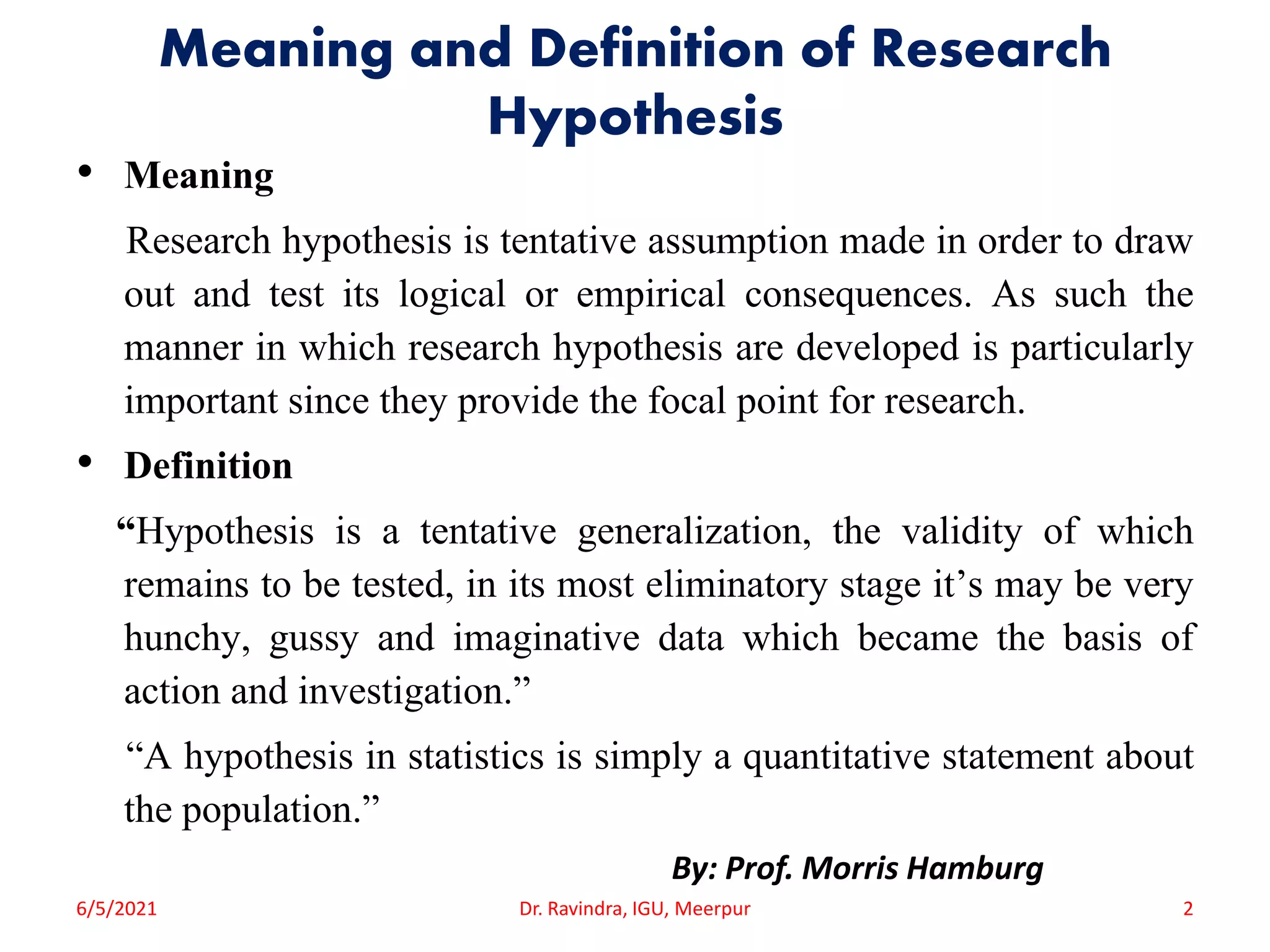 Meaning and Definition of Research
Hypothesis
• Meaning
Research hypothesis is tentative assumption made in order to draw
out and test its logical or empirical consequences. As such the
manner in which research hypothesis are developed is particularly
important since they provide the focal point for research.
• Definition
“Hypothesis is a tentative generalization, the validity of which
remains to be tested, in its most eliminatory stage it’s may be very
hunchy, gussy and imaginative data which became the basis of
action and investigation.”
“A hypothesis in statistics is simply a quantitative statement about
the population.”
By: Prof. Morris Hamburg
6/5/2021 Dr. Ravindra, IGU, Meerpur 2
 