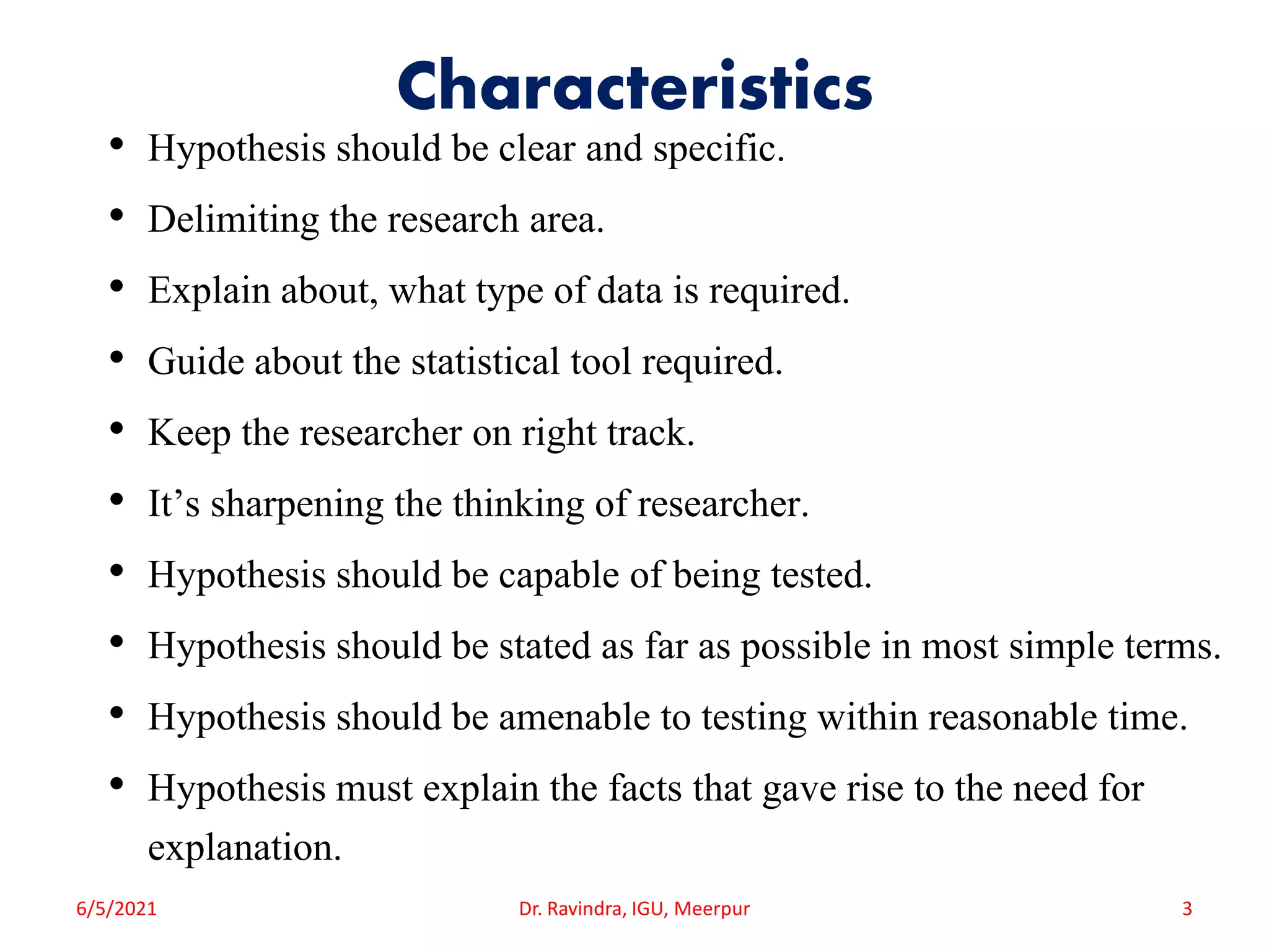 Characteristics
• Hypothesis should be clear and specific.
• Delimiting the research area.
• Explain about, what type of data is required.
• Guide about the statistical tool required.
• Keep the researcher on right track.
• It’s sharpening the thinking of researcher.
• Hypothesis should be capable of being tested.
• Hypothesis should be stated as far as possible in most simple terms.
• Hypothesis should be amenable to testing within reasonable time.
• Hypothesis must explain the facts that gave rise to the need for
explanation.
6/5/2021 Dr. Ravindra, IGU, Meerpur 3
 