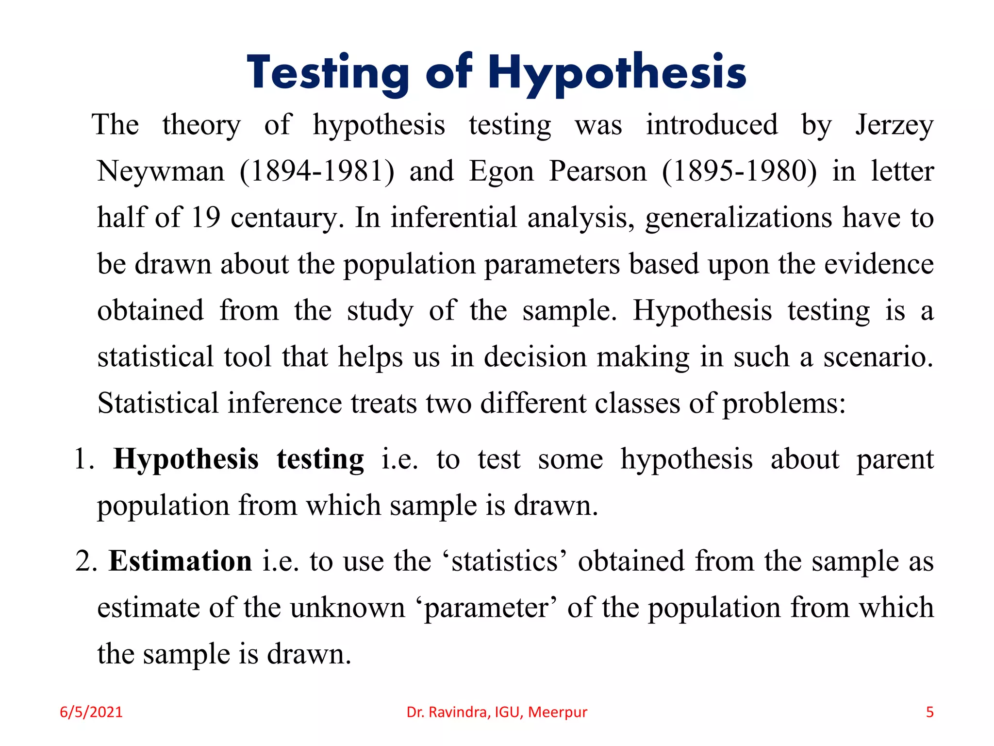 Testing of Hypothesis
The theory of hypothesis testing was introduced by Jerzey
Neywman (1894-1981) and Egon Pearson (1895-1980) in letter
half of 19 centaury. In inferential analysis, generalizations have to
be drawn about the population parameters based upon the evidence
obtained from the study of the sample. Hypothesis testing is a
statistical tool that helps us in decision making in such a scenario.
Statistical inference treats two different classes of problems:
1. Hypothesis testing i.e. to test some hypothesis about parent
population from which sample is drawn.
2. Estimation i.e. to use the ‘statistics’ obtained from the sample as
estimate of the unknown ‘parameter’ of the population from which
the sample is drawn.
6/5/2021 Dr. Ravindra, IGU, Meerpur 5
 