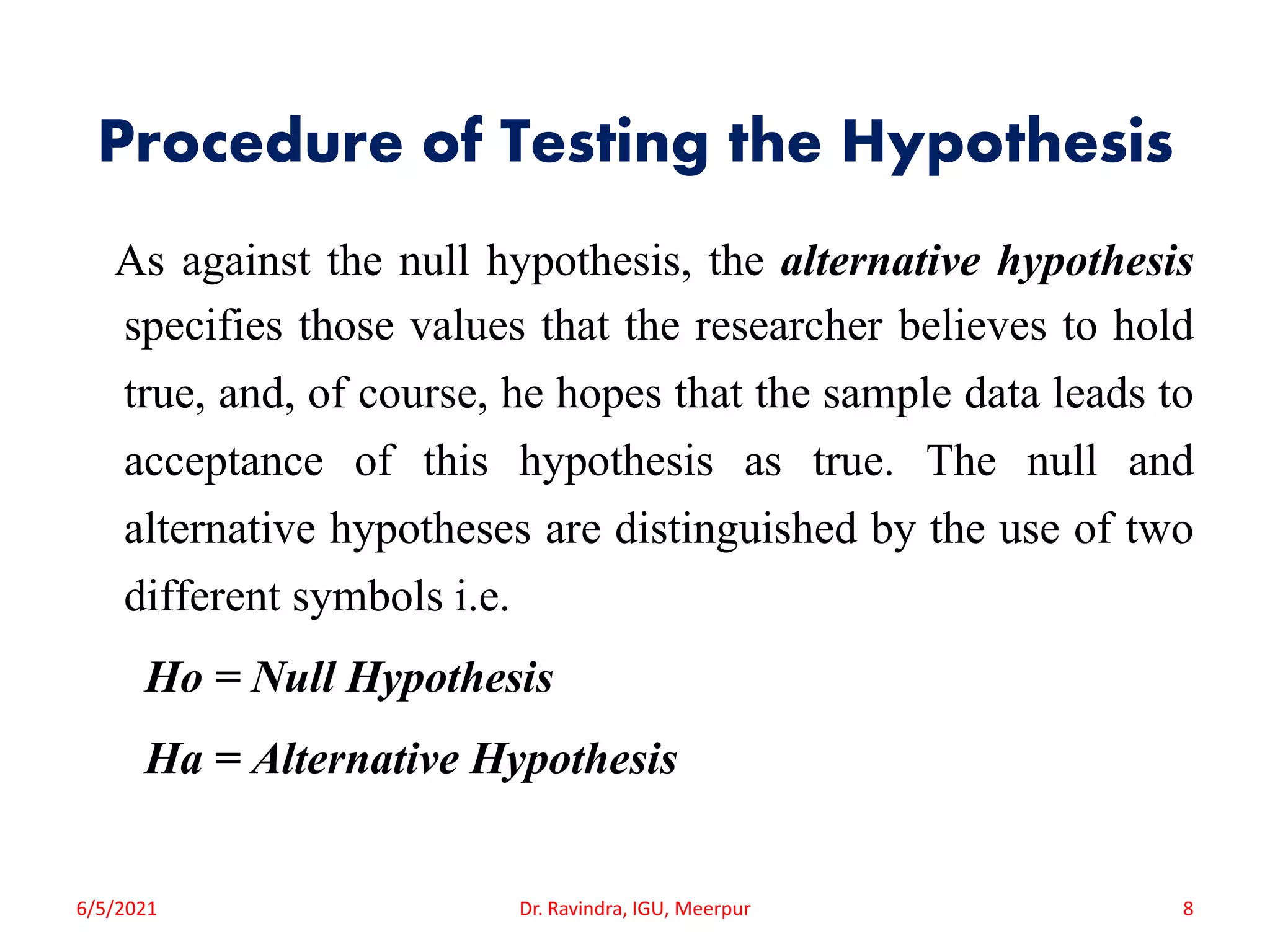 Procedure of Testing the Hypothesis
As against the null hypothesis, the alternative hypothesis
specifies those values that the researcher believes to hold
true, and, of course, he hopes that the sample data leads to
acceptance of this hypothesis as true. The null and
alternative hypotheses are distinguished by the use of two
different symbols i.e.
Ho = Null Hypothesis
Ha = Alternative Hypothesis
6/5/2021 Dr. Ravindra, IGU, Meerpur 8
 