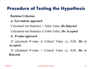 Procedure of Testing the Hypothesis
Decision Criterion
a. Test statistic approach
Calculated test Statistics > Table Value, Ho Rejected
Calculated test Statistics ≤ Table Value, Ho Accepted
b. P-value approach
If calculated P-value ≥ Critical Value i.e. 0.05, Ho is
Accepted.
If calculated P-value < Critical Value i.e. 0.05, Ho is
Rejected.
6/5/2021 Dr. Ravindra, IGU, Meerpur 12
 