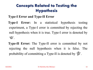 Concepts Related to Testing the
Hypothesis
Type-I Error and Type-II Error
Type-I Error: In a statistical hypothesis testing
experiment, a Type-I error is committed by rejecting the
null hypothesis when it is true. Type-I error is denoted by
‘α’.
Type-II Error: The Type-II error is committed by not
rejecting the null hypothesis when it is false. The
probability of committing a Type-II is denoted by ‘β’.
6/5/2021 Dr. Ravindra, IGU, Meerpur 13
 