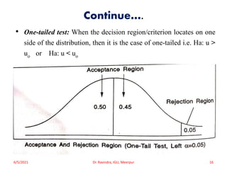 Continue….
• One-tailed test: When the decision region/criterion locates on one
side of the distribution, then it is the case of one-tailed i.e. Ha: u >
uo or Ha: u < uo
6/5/2021 Dr. Ravindra, IGU, Meerpur 16
 