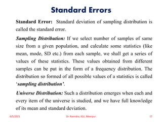 Standard Errors
Standard Error: Standard deviation of sampling distribution is
called the standard error.
Sampling Distribution: If we select number of samples of same
size from a given population, and calculate some statistics (like
mean, mode, SD etc.) from each sample, we shall get a series of
values of these statistics. These values obtained from different
samples can be put in the form of a frequency distribution. The
distribution so formed of all possible values of a statistics is called
‘sampling distribution’.
Universe Distribution: Such a distribution emerges when each and
every item of the universe is studied, and we have full knowledge
of its mean and standard deviation.
6/5/2021 Dr. Ravindra, IGU, Meerpur 17
 
