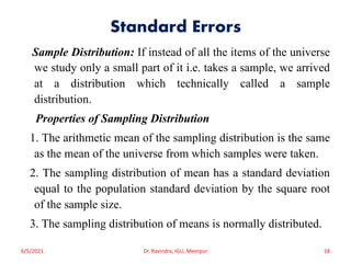 Standard Errors
Sample Distribution: If instead of all the items of the universe
we study only a small part of it i.e. takes a sample, we arrived
at a distribution which technically called a sample
distribution.
Properties of Sampling Distribution
1. The arithmetic mean of the sampling distribution is the same
as the mean of the universe from which samples were taken.
2. The sampling distribution of mean has a standard deviation
equal to the population standard deviation by the square root
of the sample size.
3. The sampling distribution of means is normally distributed.
6/5/2021 Dr. Ravindra, IGU, Meerpur 18
 