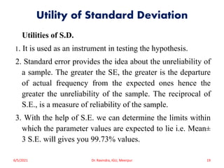 Utility of Standard Deviation
Utilities of S.D.
1. It is used as an instrument in testing the hypothesis.
2. Standard error provides the idea about the unreliability of
a sample. The greater the SE, the greater is the departure
of actual frequency from the expected ones hence the
greater the unreliability of the sample. The reciprocal of
S.E., is a measure of reliability of the sample.
3. With the help of S.E. we can determine the limits within
which the parameter values are expected to lie i.e. Mean±
3 S.E. will gives you 99.73% values.
6/5/2021 Dr. Ravindra, IGU, Meerpur 19
 