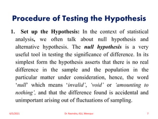 Procedure of Testing the Hypothesis
1. Set up the Hypothesis: In the context of statistical
analysis, we often talk about null hypothesis and
alternative hypothesis. The null hypothesis is a very
useful tool in testing the significance of difference. In its
simplest form the hypothesis asserts that there is no real
difference in the sample and the population in the
particular matter under consideration, hence, the word
‘null’ which means ‘invalid’, ‘void’ or ‘amounting to
nothing’, and that the difference found is accidental and
unimportant arising out of fluctuations of sampling.
6/5/2021 Dr. Ravindra, IGU, Meerpur 7
 