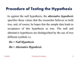 Procedure of Testing the Hypothesis
As against the null hypothesis, the alternative hypothesis
specifies those values that the researcher believes to hold
true, and, of course, he hopes that the sample data leads to
acceptance of this hypothesis as true. The null and
alternative hypotheses are distinguished by the use of two
different symbols i.e.
Ho = Null Hypothesis
Ha = Alternative Hypothesis
6/5/2021 Dr. Ravindra, IGU, Meerpur 8
 