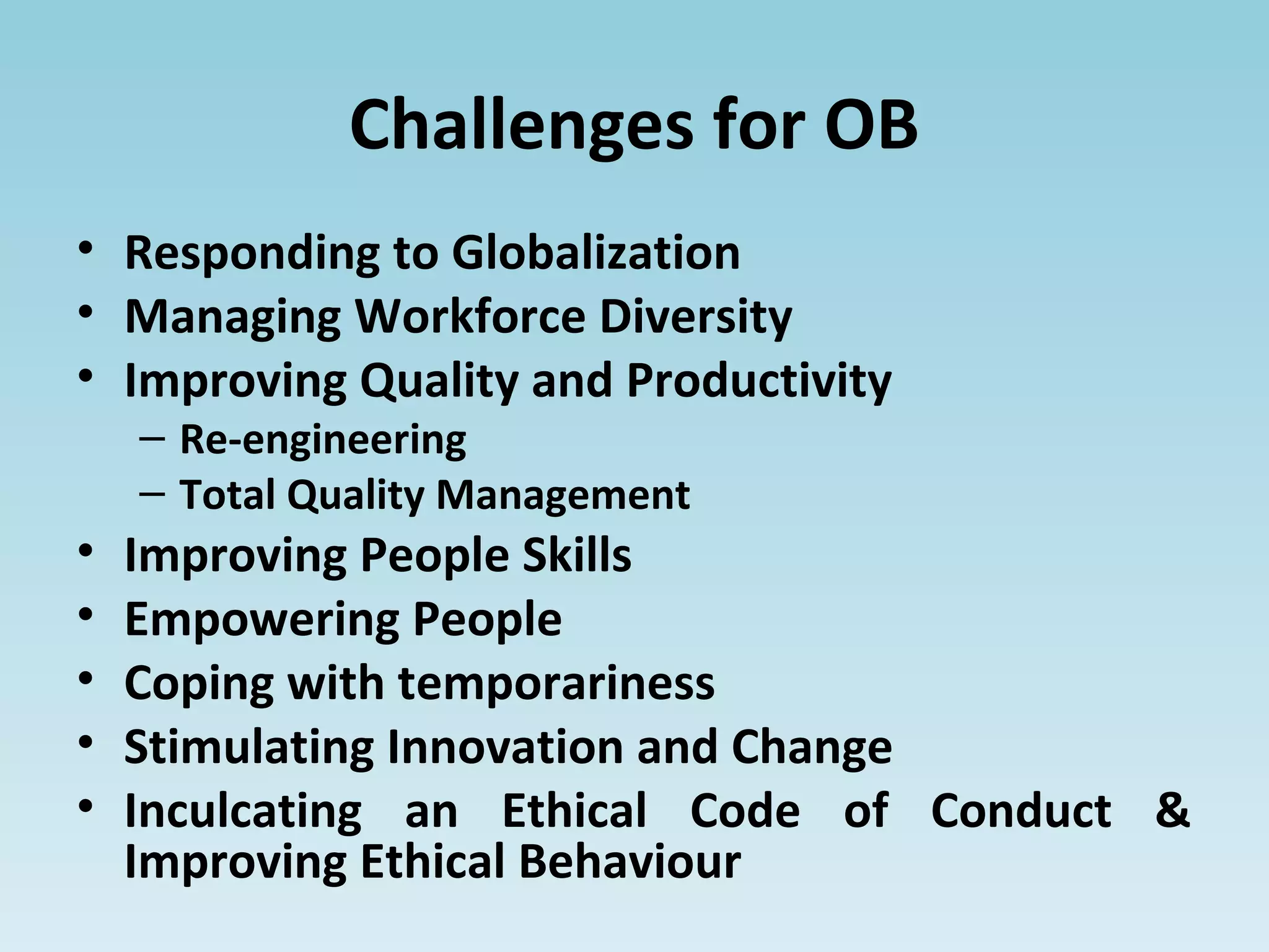 Challenges for OB
• Responding to Globalization
• Managing Workforce Diversity
• Improving Quality and Productivity
– Re-engineering
– Total Quality Management
• Improving People Skills
• Empowering People
• Coping with temporariness
• Stimulating Innovation and Change
• Inculcating an Ethical Code of Conduct &
Improving Ethical Behaviour
 