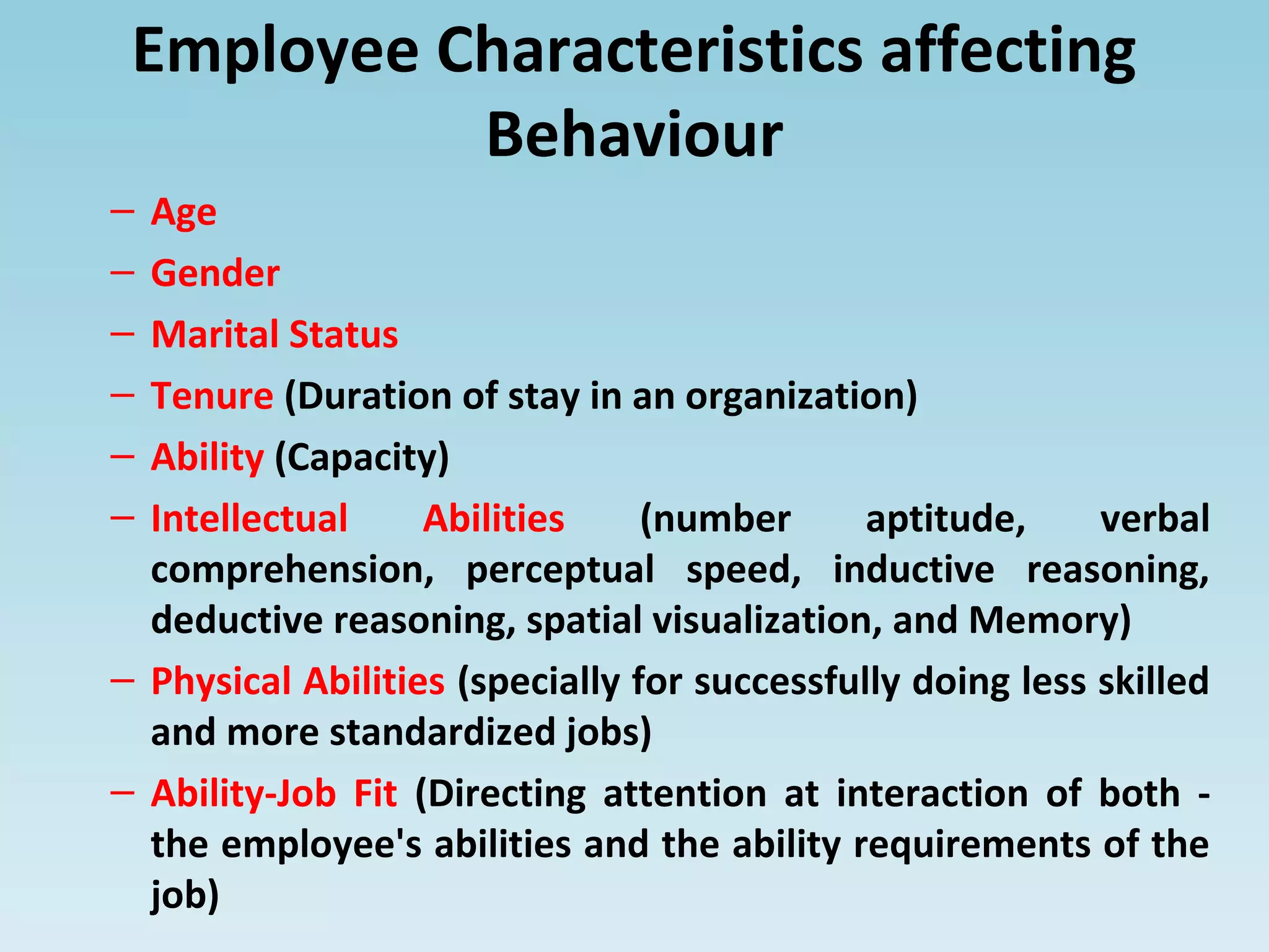 Employee Characteristics affecting
Behaviour
– Age
– Gender
– Marital Status
– Tenure (Duration of stay in an organization)
– Ability (Capacity)
– Intellectual Abilities (number aptitude, verbal
comprehension, perceptual speed, inductive reasoning,
deductive reasoning, spatial visualization, and Memory)
– Physical Abilities (specially for successfully doing less skilled
and more standardized jobs)
– Ability-Job Fit (Directing attention at interaction of both -
the employee's abilities and the ability requirements of the
job)
 