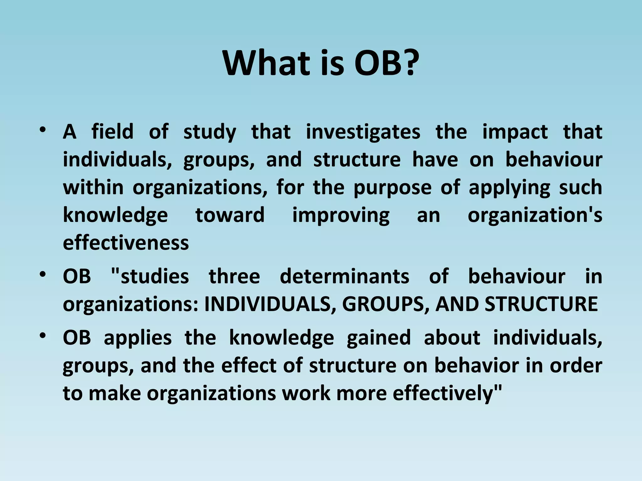 What is OB?
• A field of study that investigates the impact that
individuals, groups, and structure have on behaviour
within organizations, for the purpose of applying such
knowledge toward improving an organization's
effectiveness
• OB "studies three determinants of behaviour in
organizations: INDIVIDUALS, GROUPS, AND STRUCTURE
• OB applies the knowledge gained about individuals,
groups, and the effect of structure on behavior in order
to make organizations work more effectively"
 