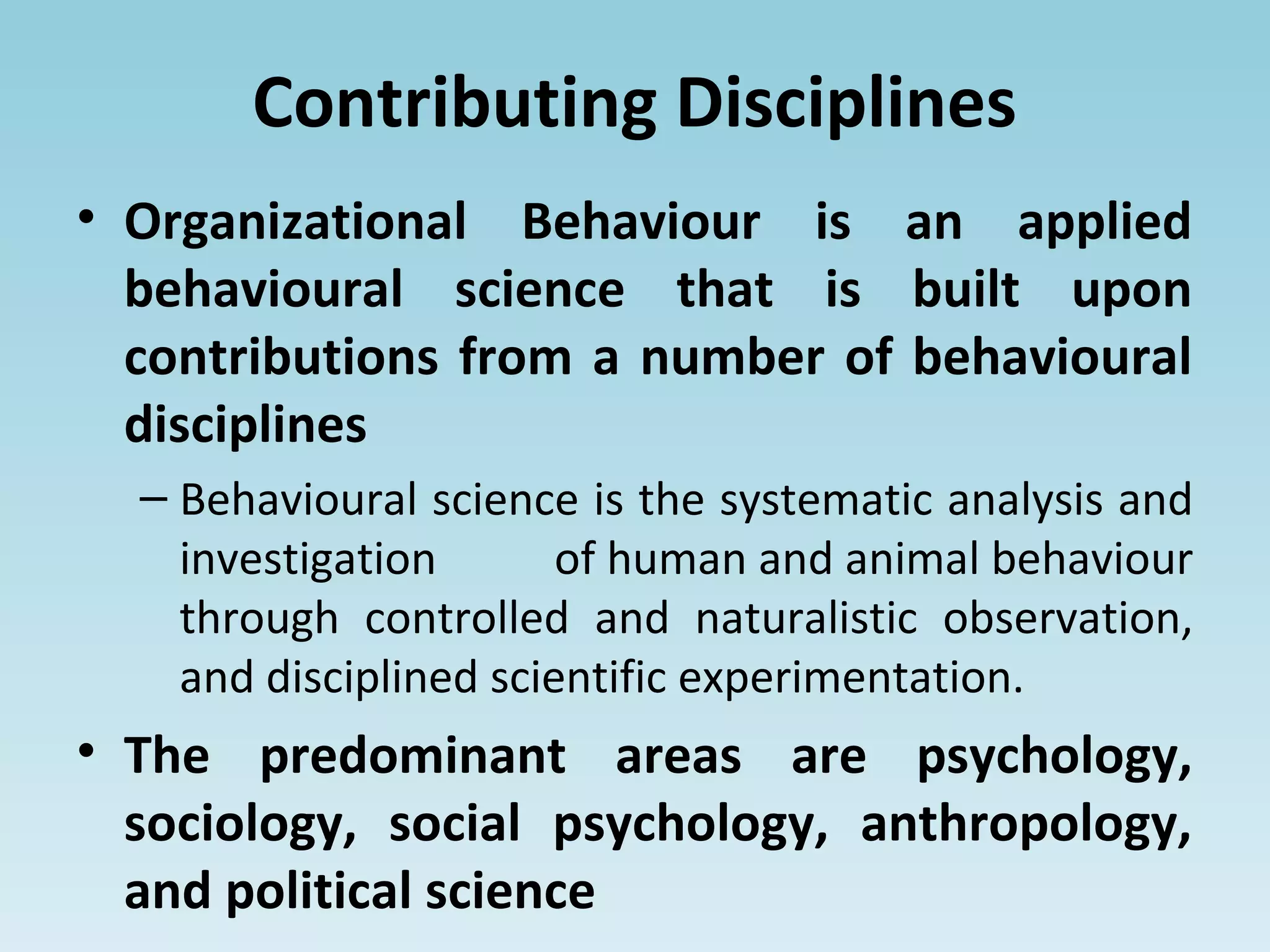 Contributing Disciplines
• Organizational Behaviour is an applied
behavioural science that is built upon
contributions from a number of behavioural
disciplines
– Behavioural science is the systematic analysis and
investigation of human and animal behaviour
through controlled and naturalistic observation,
and disciplined scientific experimentation.
• The predominant areas are psychology,
sociology, social psychology, anthropology,
and political science
 