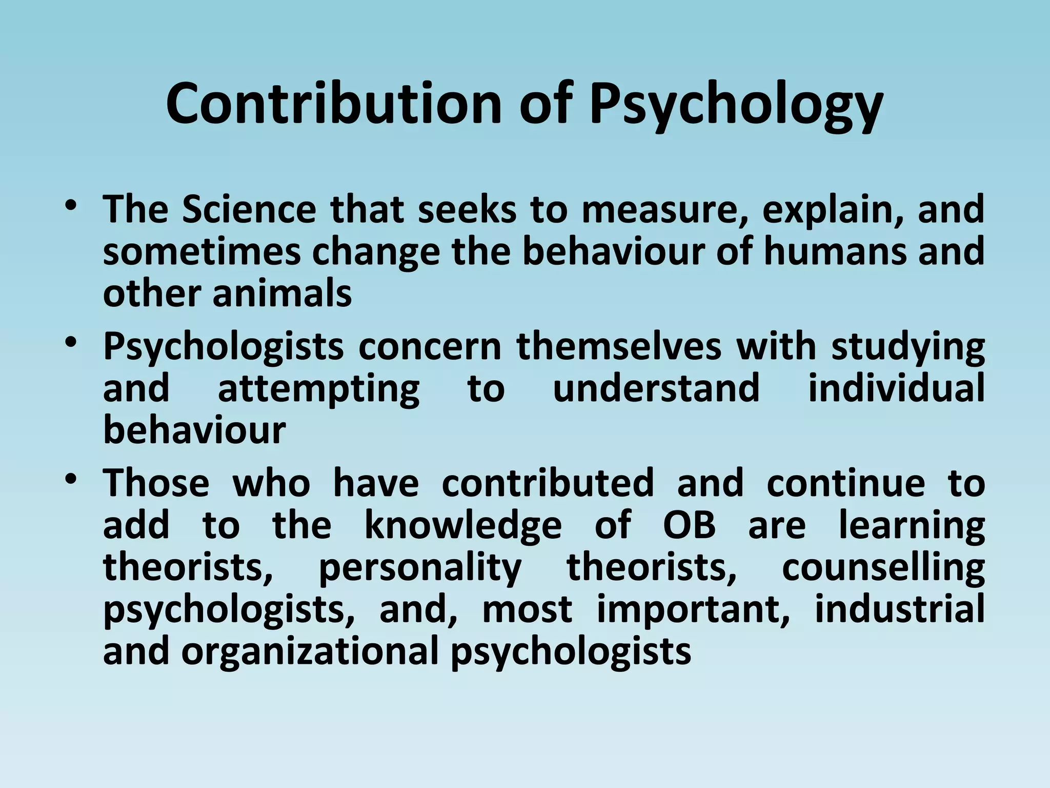 Contribution of Psychology
• The Science that seeks to measure, explain, and
sometimes change the behaviour of humans and
other animals
• Psychologists concern themselves with studying
and attempting to understand individual
behaviour
• Those who have contributed and continue to
add to the knowledge of OB are learning
theorists, personality theorists, counselling
psychologists, and, most important, industrial
and organizational psychologists
 